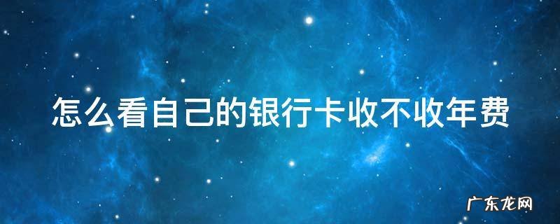 怎么看自己的银行卡收不收年费 怎么看自己的银行卡收不收年费呢