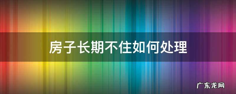房子常年不住应该怎么办才对房子好 房子长期不住如何处理
