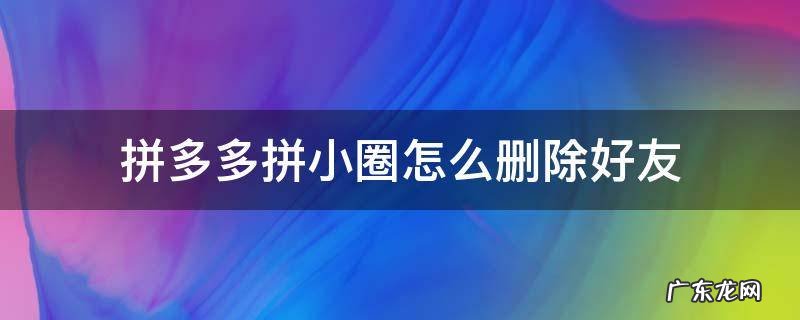 拼多多拼小圈怎么删除好友 拼多多拼小圈怎么删除好友评论