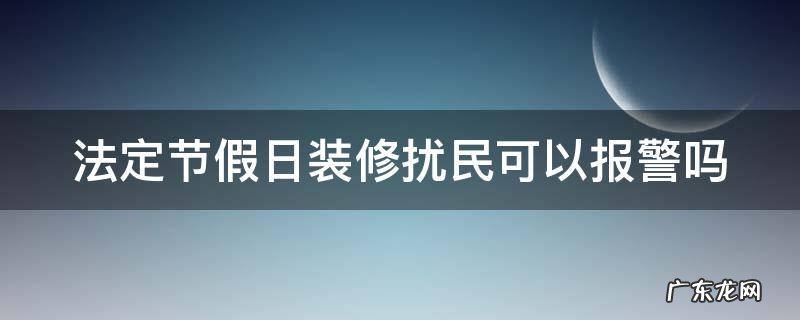 法定节假日装修扰民可以报警吗 法定节假日装修扰民可以报警吗