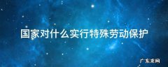 国家对什么实行特殊劳动保护法 国家对什么实行特殊劳动保护