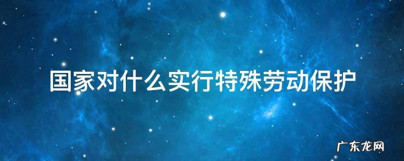 国家对什么实行特殊劳动保护法 国家对什么实行特殊劳动保护