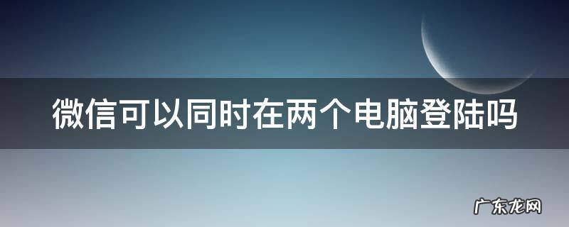 微信可以同时在两个电脑登陆吗 微信可以在两个电脑登录吗