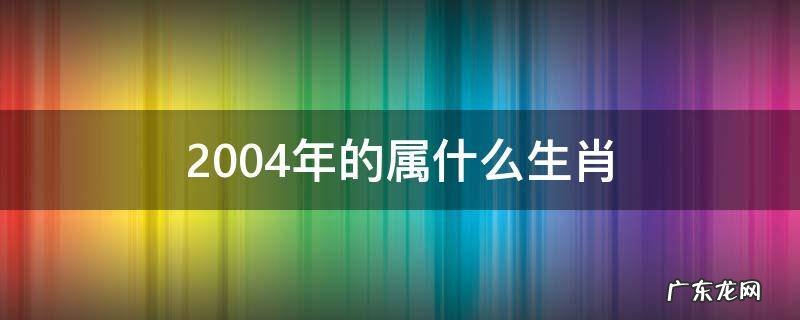 2004年的属什么生肖 2004年的属什么生肖属相