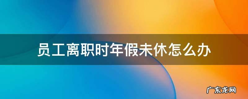 员工离职时年假未休怎么办 员工离职未休完的年假如何处理