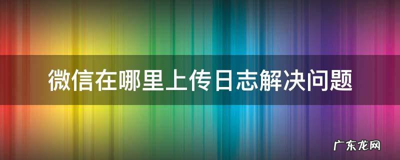 微信修复上传日志是什么 微信在哪里上传日志解决问题