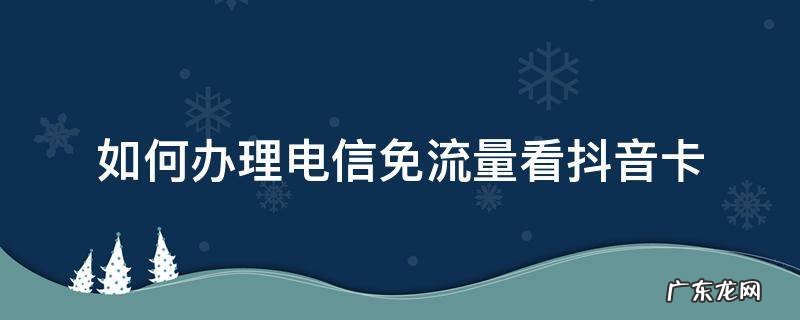 电信卡看抖音免流量怎么设置 如何办理电信免流量看抖音卡