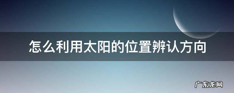 如何用太阳辨认方向 怎么利用太阳的位置辨认方向