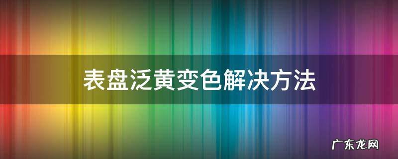 表盘泛黄怎么办 表盘泛黄变色解决方法