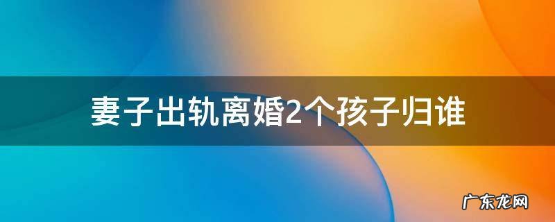 女方出轨离婚两个孩子归属谁 妻子出轨离婚2个孩子归谁