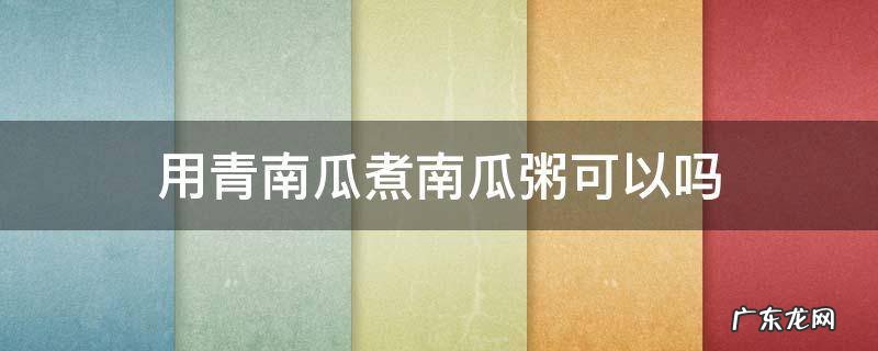 青南瓜粥怎么做好吃 用青南瓜煮南瓜粥可以吗