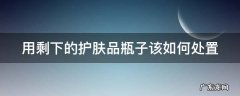 用剩的护肤品瓶子有什么用 用剩下的护肤品瓶子该如何处置