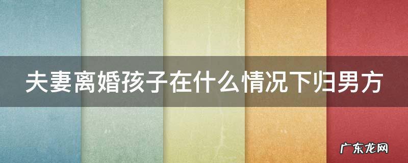 什么情况离婚孩子归妈妈 夫妻离婚孩子在什么情况下归男方