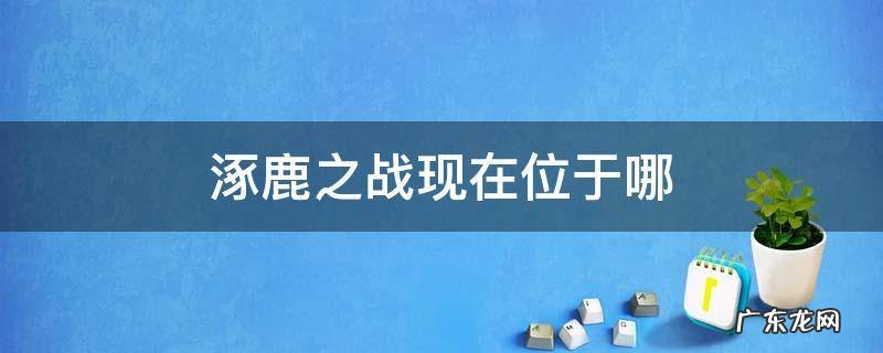 涿鹿之战的涿鹿是现在的哪里 涿鹿之战现在位于哪
