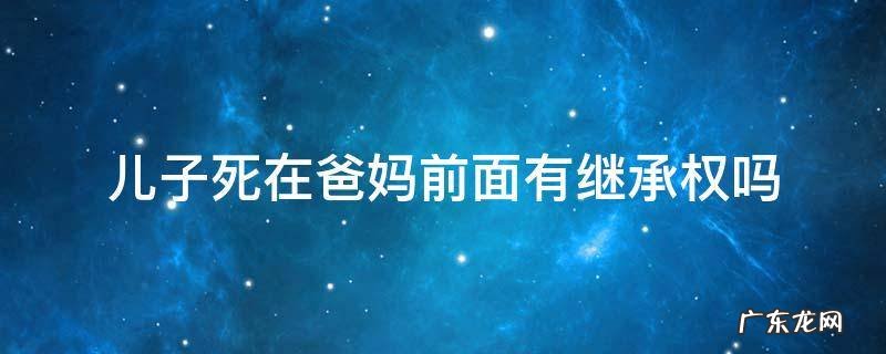 儿子死了父母有权利继承财产吗 儿子死在爸妈前面有继承权吗