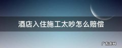 酒店入住施工太吵怎么赔偿 入住酒店太吵怎么补偿