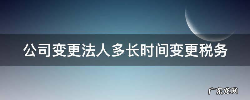 公司变更法人税务上需要交什么费用 公司变更法人多长时间变更税务
