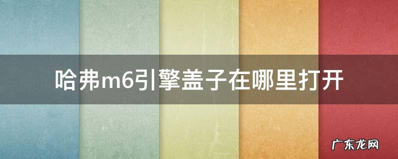 哈弗m6的引擎盖打开了在哪里 哈弗m6引擎盖子在哪里打开