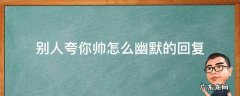 别人夸你好帅怎么幽默回答 别人夸你帅怎么幽默的回复