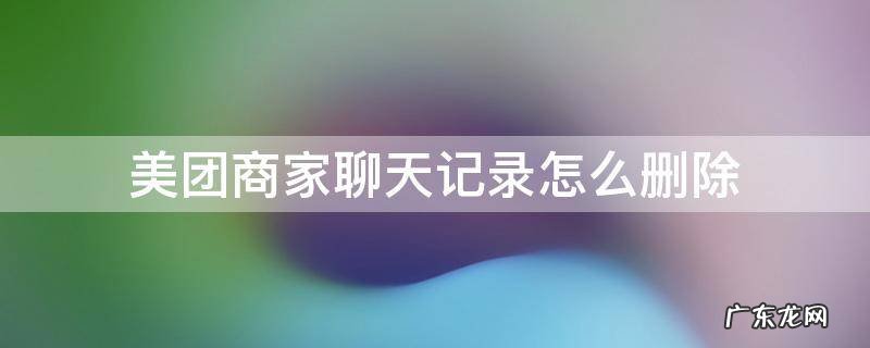 美团商家聊天记录怎么删除 美团商家聊天记录怎么删除商家还能看到吗