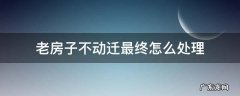 老房子不再动迁 老房子不动迁最终怎么处理