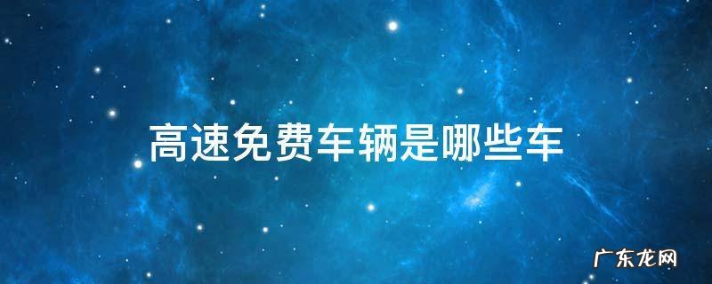 高速免费车辆是哪些车 高速公路免费的车辆有哪些