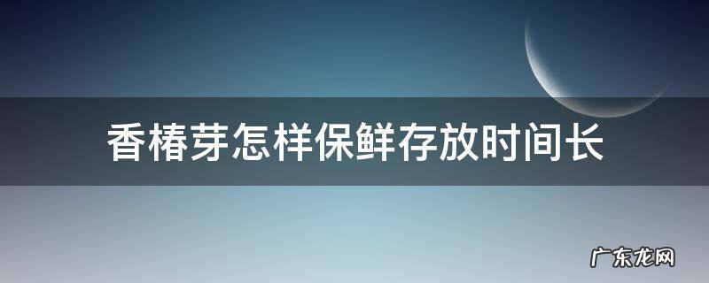 香椿芽怎样保鲜存放时间长 香椿芽怎样长时间保存?