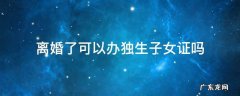 离婚了还能不能办独生子女证 离婚了可以办独生子女证吗