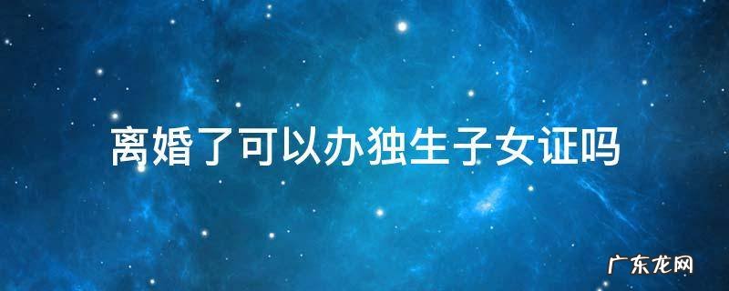 离婚了还能不能办独生子女证 离婚了可以办独生子女证吗