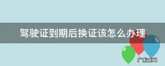驾驶证到期如何办理换证手续 驾驶证到期后换证该怎么办理