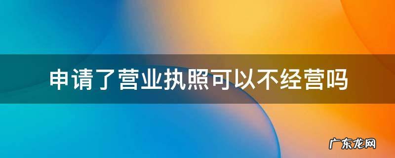 申请了营业执照可以不经营吗 营业执照办下来不经营可以吗