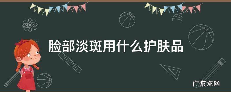 脸部淡斑用什么护肤品 脸上淡斑用什么护肤品