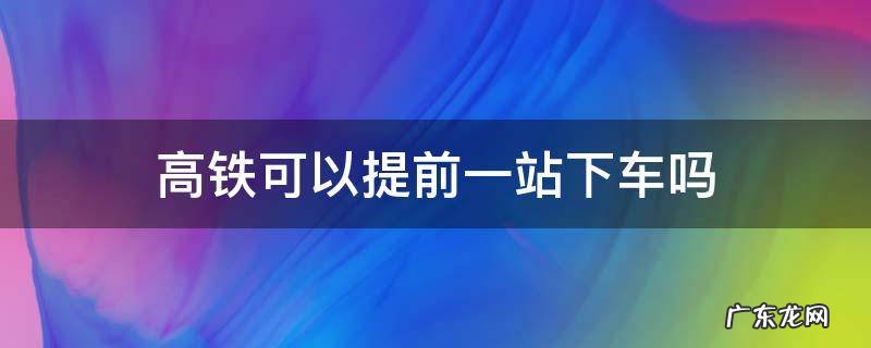 乘坐高铁可以提前一站下车吗 高铁可以提前一站下车吗