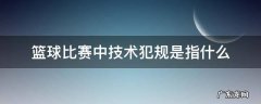 篮球比赛中的技术犯规是什么意思 篮球比赛中技术犯规是指什么