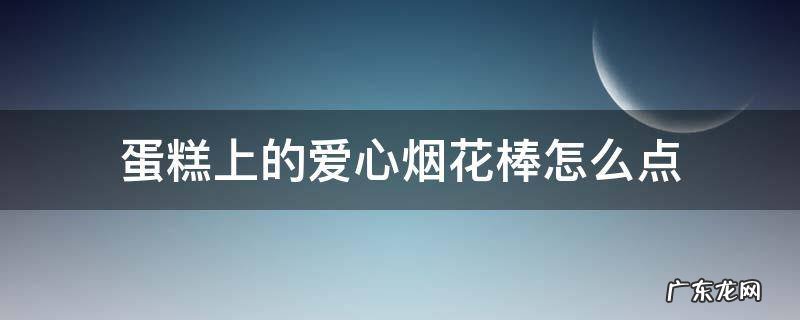 蛋糕上的心形烟花棒怎么点 蛋糕上的爱心烟花棒怎么点