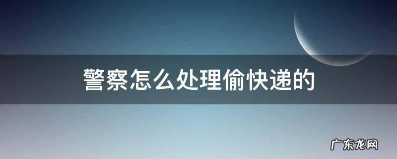 警察怎么处理偷拿快递的 警察怎么处理偷快递的