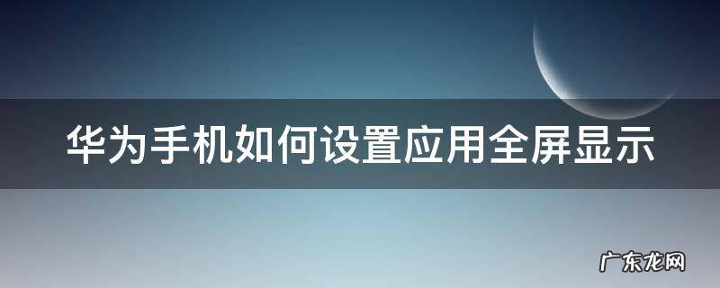 华为手机怎么设置应用全屏显示 华为手机如何设置应用全屏显示