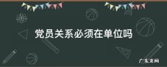 党员关系必须在工作单位吗 党员关系必须在单位吗