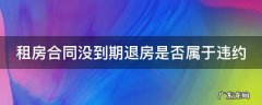 租房合同没到期退房是否属于违约 租房合同没到期想退房,违约金该怎么付