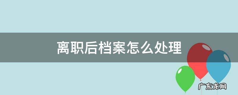离职后档案怎么处理 从公司离职后档案怎么办
