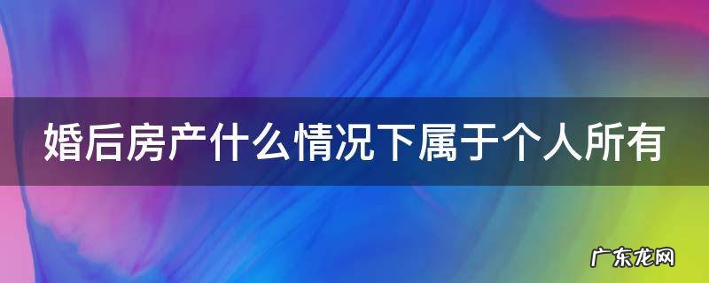 婚后买房什么情况下属于个人财产 婚后房产什么情况下属于个人所有