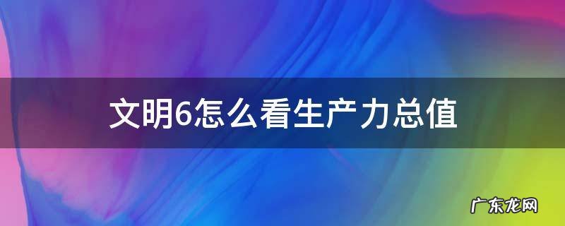 文明6怎么看生产力总值 文明6的生产力是如何计算的