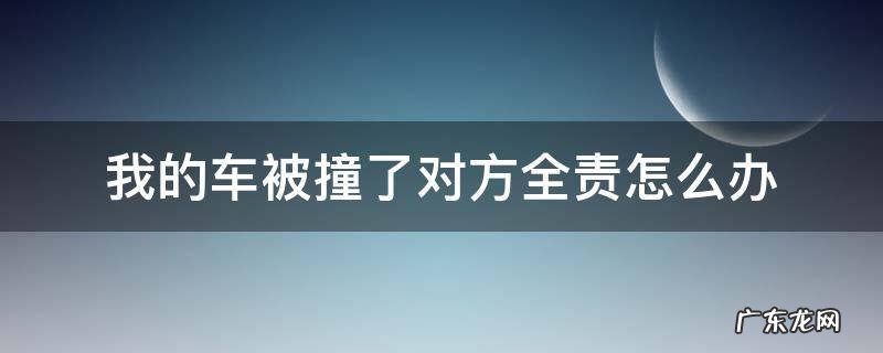 我的车被撞了对方全责怎么办 我被车撞了我全责怎么办