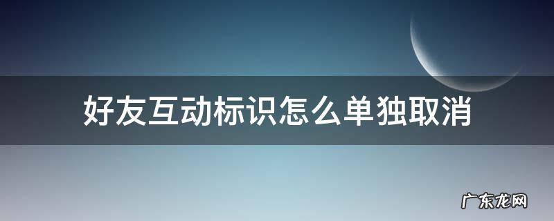 关闭好友互动标识是单方面的吗 好友互动标识怎么单独取消