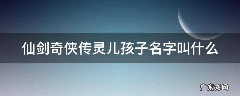 仙剑奇侠传灵儿的孩子 仙剑奇侠传灵儿孩子名字叫什么