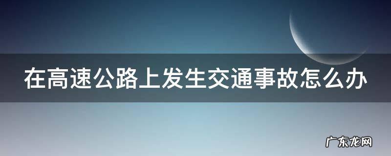 在高速公路上发生车祸 在高速公路上发生交通事故怎么办