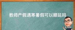 教师休产假寒暑假能顺延吗 教师产假遇寒暑假可以顺延吗