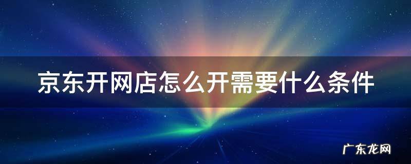 京东开网店怎么开需要什么条件 京东开网店怎么开需要什么条件和手续