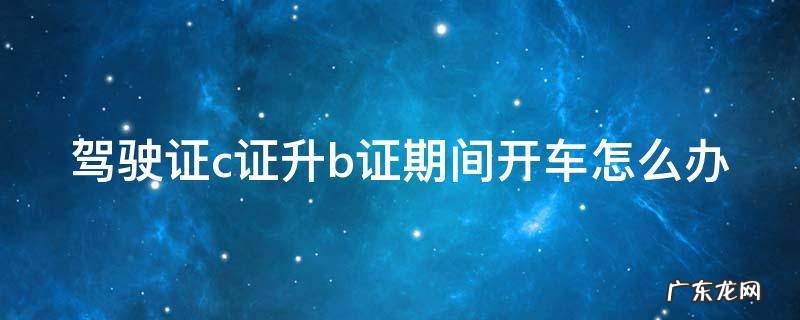 驾驶证c证升b证期间开车怎么办 驾驶证c证升b证期间开车怎么办理