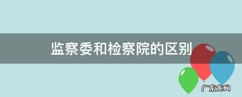 监察委和检察院的区别 检察院和监察委的区别简单说